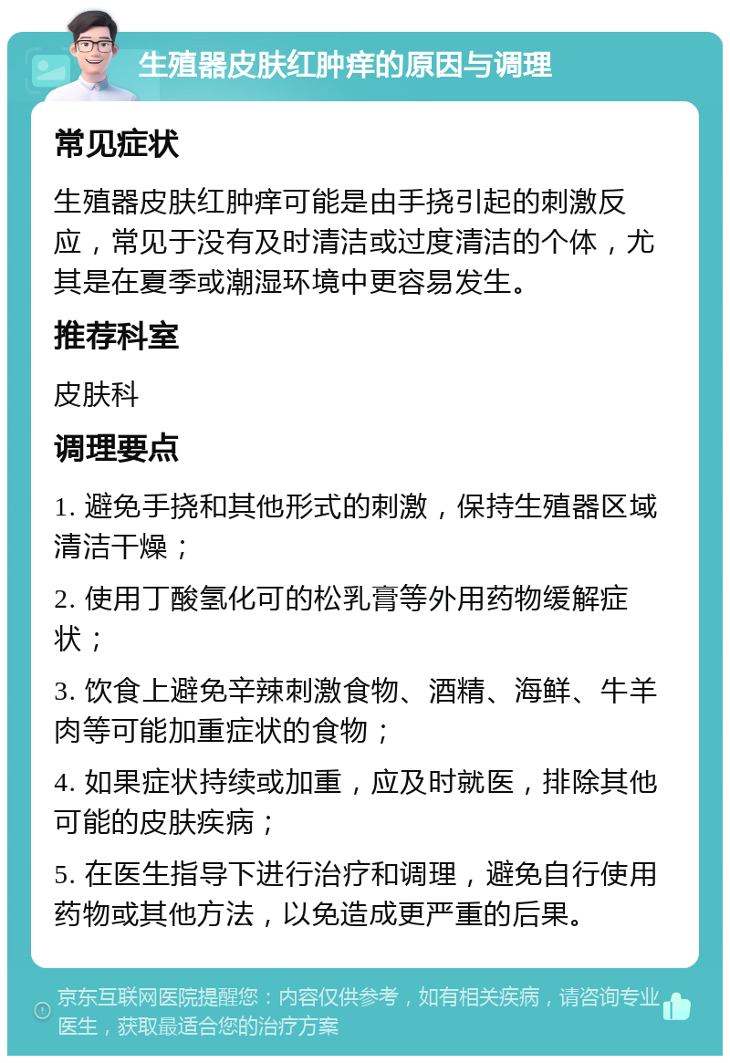 生殖器皮肤红肿痒的原因与调理 常见症状 生殖器皮肤红肿痒可能是由手挠引起的刺激反应，常见于没有及时清洁或过度清洁的个体，尤其是在夏季或潮湿环境中更容易发生。 推荐科室 皮肤科 调理要点 1. 避免手挠和其他形式的刺激，保持生殖器区域清洁干燥； 2. 使用丁酸氢化可的松乳膏等外用药物缓解症状； 3. 饮食上避免辛辣刺激食物、酒精、海鲜、牛羊肉等可能加重症状的食物； 4. 如果症状持续或加重，应及时就医，排除其他可能的皮肤疾病； 5. 在医生指导下进行治疗和调理，避免自行使用药物或其他方法，以免造成更严重的后果。