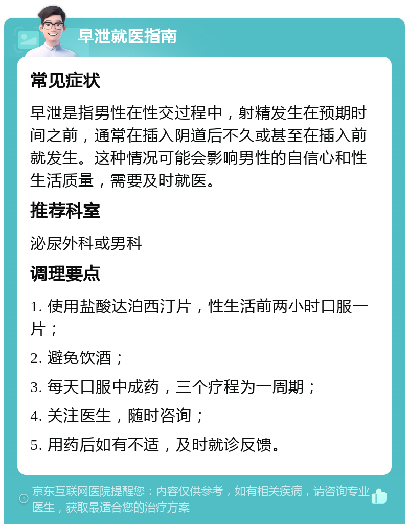 早泄就医指南 常见症状 早泄是指男性在性交过程中，射精发生在预期时间之前，通常在插入阴道后不久或甚至在插入前就发生。这种情况可能会影响男性的自信心和性生活质量，需要及时就医。 推荐科室 泌尿外科或男科 调理要点 1. 使用盐酸达泊西汀片，性生活前两小时口服一片； 2. 避免饮酒； 3. 每天口服中成药，三个疗程为一周期； 4. 关注医生，随时咨询； 5. 用药后如有不适，及时就诊反馈。