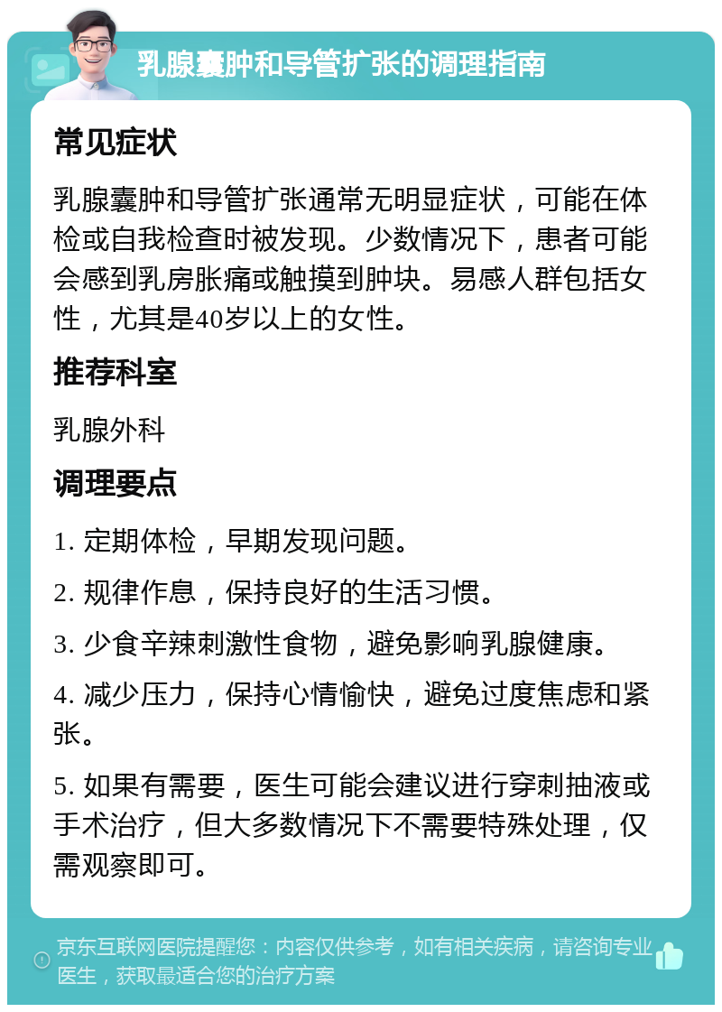 乳腺囊肿和导管扩张的调理指南 常见症状 乳腺囊肿和导管扩张通常无明显症状，可能在体检或自我检查时被发现。少数情况下，患者可能会感到乳房胀痛或触摸到肿块。易感人群包括女性，尤其是40岁以上的女性。 推荐科室 乳腺外科 调理要点 1. 定期体检，早期发现问题。 2. 规律作息，保持良好的生活习惯。 3. 少食辛辣刺激性食物，避免影响乳腺健康。 4. 减少压力，保持心情愉快，避免过度焦虑和紧张。 5. 如果有需要，医生可能会建议进行穿刺抽液或手术治疗，但大多数情况下不需要特殊处理，仅需观察即可。