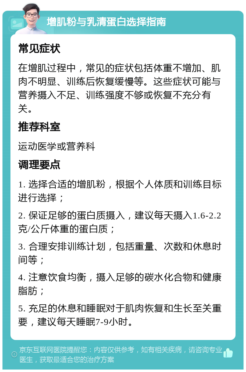 增肌粉与乳清蛋白选择指南 常见症状 在增肌过程中，常见的症状包括体重不增加、肌肉不明显、训练后恢复缓慢等。这些症状可能与营养摄入不足、训练强度不够或恢复不充分有关。 推荐科室 运动医学或营养科 调理要点 1. 选择合适的增肌粉，根据个人体质和训练目标进行选择； 2. 保证足够的蛋白质摄入，建议每天摄入1.6-2.2克/公斤体重的蛋白质； 3. 合理安排训练计划，包括重量、次数和休息时间等； 4. 注意饮食均衡，摄入足够的碳水化合物和健康脂肪； 5. 充足的休息和睡眠对于肌肉恢复和生长至关重要，建议每天睡眠7-9小时。