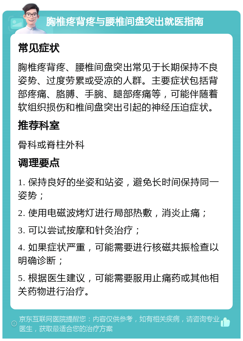 胸椎疼背疼与腰椎间盘突出就医指南 常见症状 胸椎疼背疼、腰椎间盘突出常见于长期保持不良姿势、过度劳累或受凉的人群。主要症状包括背部疼痛、胳膊、手腕、腿部疼痛等，可能伴随着软组织损伤和椎间盘突出引起的神经压迫症状。 推荐科室 骨科或脊柱外科 调理要点 1. 保持良好的坐姿和站姿，避免长时间保持同一姿势； 2. 使用电磁波烤灯进行局部热敷，消炎止痛； 3. 可以尝试按摩和针灸治疗； 4. 如果症状严重，可能需要进行核磁共振检查以明确诊断； 5. 根据医生建议，可能需要服用止痛药或其他相关药物进行治疗。