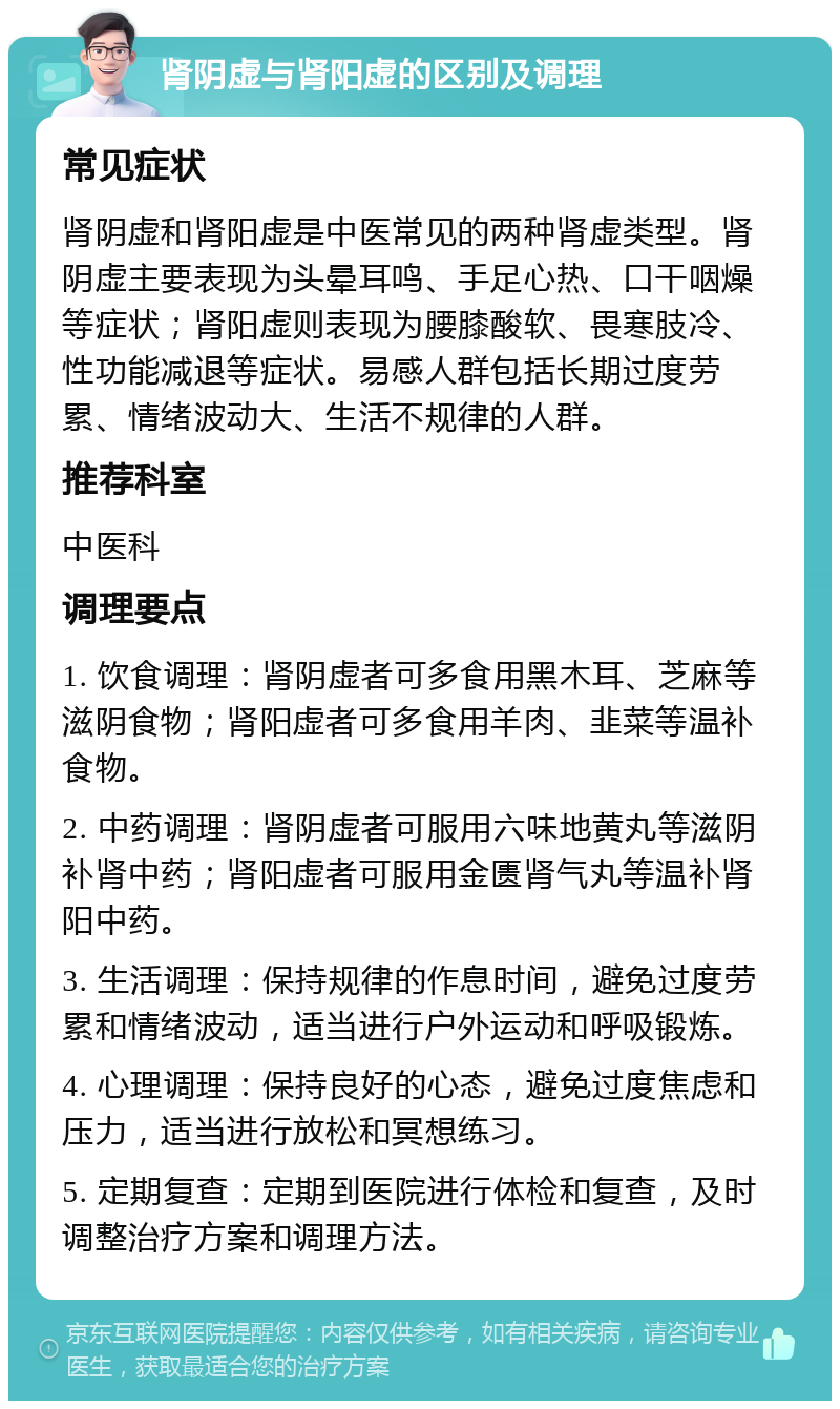 肾阴虚与肾阳虚的区别及调理 常见症状 肾阴虚和肾阳虚是中医常见的两种肾虚类型。肾阴虚主要表现为头晕耳鸣、手足心热、口干咽燥等症状；肾阳虚则表现为腰膝酸软、畏寒肢冷、性功能减退等症状。易感人群包括长期过度劳累、情绪波动大、生活不规律的人群。 推荐科室 中医科 调理要点 1. 饮食调理：肾阴虚者可多食用黑木耳、芝麻等滋阴食物；肾阳虚者可多食用羊肉、韭菜等温补食物。 2. 中药调理：肾阴虚者可服用六味地黄丸等滋阴补肾中药；肾阳虚者可服用金匮肾气丸等温补肾阳中药。 3. 生活调理：保持规律的作息时间，避免过度劳累和情绪波动，适当进行户外运动和呼吸锻炼。 4. 心理调理：保持良好的心态，避免过度焦虑和压力，适当进行放松和冥想练习。 5. 定期复查：定期到医院进行体检和复查，及时调整治疗方案和调理方法。