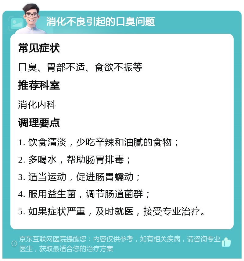 消化不良引起的口臭问题 常见症状 口臭、胃部不适、食欲不振等 推荐科室 消化内科 调理要点 1. 饮食清淡，少吃辛辣和油腻的食物； 2. 多喝水，帮助肠胃排毒； 3. 适当运动，促进肠胃蠕动； 4. 服用益生菌，调节肠道菌群； 5. 如果症状严重，及时就医，接受专业治疗。