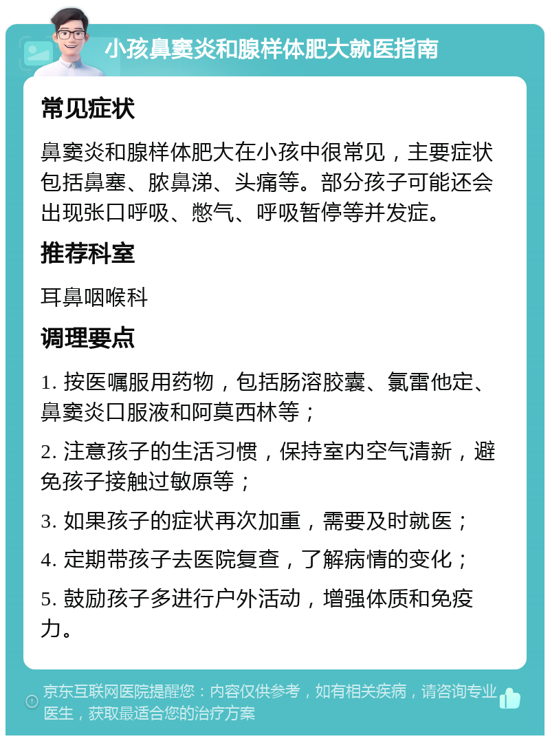 小孩鼻窦炎和腺样体肥大就医指南 常见症状 鼻窦炎和腺样体肥大在小孩中很常见，主要症状包括鼻塞、脓鼻涕、头痛等。部分孩子可能还会出现张口呼吸、憋气、呼吸暂停等并发症。 推荐科室 耳鼻咽喉科 调理要点 1. 按医嘱服用药物，包括肠溶胶囊、氯雷他定、鼻窦炎口服液和阿莫西林等； 2. 注意孩子的生活习惯，保持室内空气清新，避免孩子接触过敏原等； 3. 如果孩子的症状再次加重，需要及时就医； 4. 定期带孩子去医院复查，了解病情的变化； 5. 鼓励孩子多进行户外活动，增强体质和免疫力。