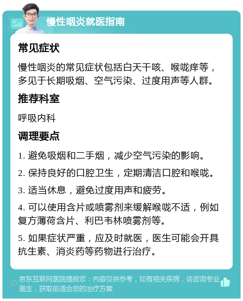 慢性咽炎就医指南 常见症状 慢性咽炎的常见症状包括白天干咳、喉咙痒等，多见于长期吸烟、空气污染、过度用声等人群。 推荐科室 呼吸内科 调理要点 1. 避免吸烟和二手烟，减少空气污染的影响。 2. 保持良好的口腔卫生，定期清洁口腔和喉咙。 3. 适当休息，避免过度用声和疲劳。 4. 可以使用含片或喷雾剂来缓解喉咙不适，例如复方薄荷含片、利巴韦林喷雾剂等。 5. 如果症状严重，应及时就医，医生可能会开具抗生素、消炎药等药物进行治疗。