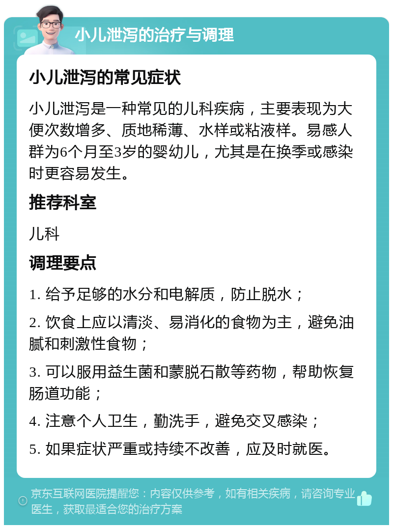 小儿泄泻的治疗与调理 小儿泄泻的常见症状 小儿泄泻是一种常见的儿科疾病，主要表现为大便次数增多、质地稀薄、水样或粘液样。易感人群为6个月至3岁的婴幼儿，尤其是在换季或感染时更容易发生。 推荐科室 儿科 调理要点 1. 给予足够的水分和电解质，防止脱水； 2. 饮食上应以清淡、易消化的食物为主，避免油腻和刺激性食物； 3. 可以服用益生菌和蒙脱石散等药物，帮助恢复肠道功能； 4. 注意个人卫生，勤洗手，避免交叉感染； 5. 如果症状严重或持续不改善，应及时就医。