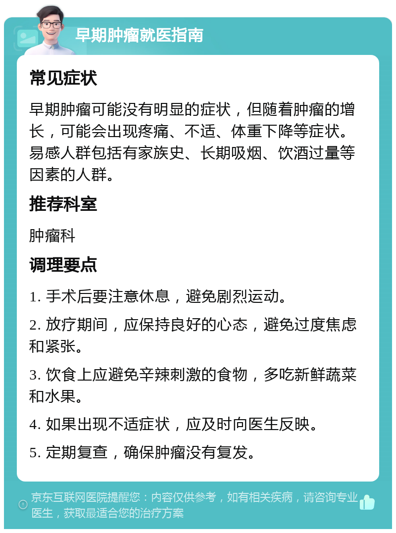 早期肿瘤就医指南 常见症状 早期肿瘤可能没有明显的症状，但随着肿瘤的增长，可能会出现疼痛、不适、体重下降等症状。易感人群包括有家族史、长期吸烟、饮酒过量等因素的人群。 推荐科室 肿瘤科 调理要点 1. 手术后要注意休息，避免剧烈运动。 2. 放疗期间，应保持良好的心态，避免过度焦虑和紧张。 3. 饮食上应避免辛辣刺激的食物，多吃新鲜蔬菜和水果。 4. 如果出现不适症状，应及时向医生反映。 5. 定期复查，确保肿瘤没有复发。