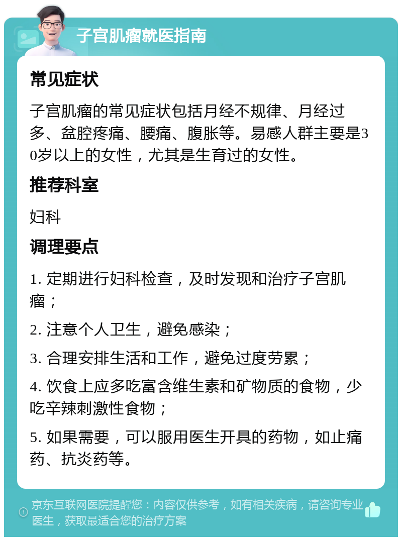 子宫肌瘤就医指南 常见症状 子宫肌瘤的常见症状包括月经不规律、月经过多、盆腔疼痛、腰痛、腹胀等。易感人群主要是30岁以上的女性，尤其是生育过的女性。 推荐科室 妇科 调理要点 1. 定期进行妇科检查，及时发现和治疗子宫肌瘤； 2. 注意个人卫生，避免感染； 3. 合理安排生活和工作，避免过度劳累； 4. 饮食上应多吃富含维生素和矿物质的食物，少吃辛辣刺激性食物； 5. 如果需要，可以服用医生开具的药物，如止痛药、抗炎药等。