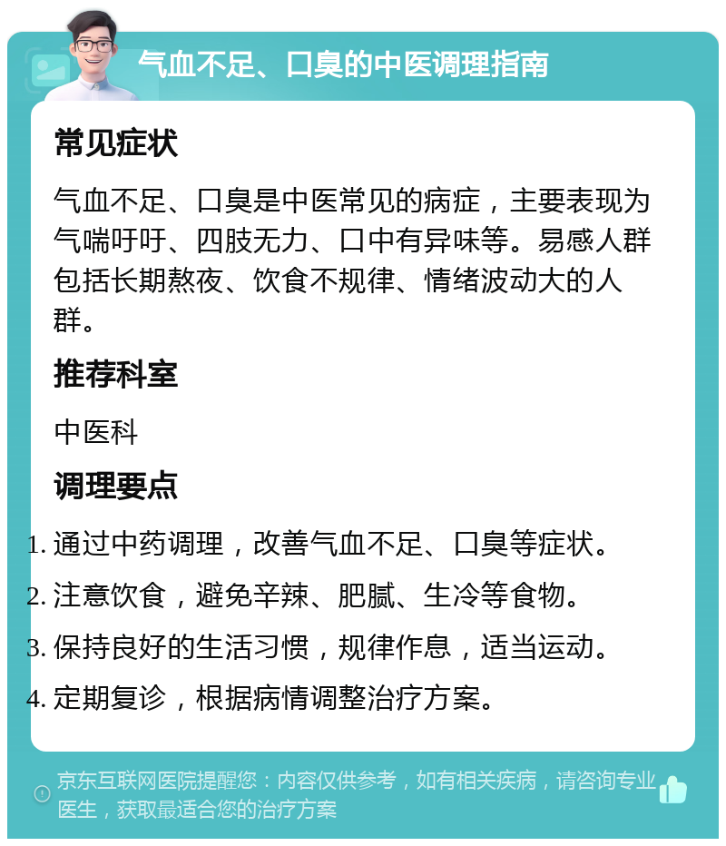 气血不足、口臭的中医调理指南 常见症状 气血不足、口臭是中医常见的病症，主要表现为气喘吁吁、四肢无力、口中有异味等。易感人群包括长期熬夜、饮食不规律、情绪波动大的人群。 推荐科室 中医科 调理要点 通过中药调理，改善气血不足、口臭等症状。 注意饮食，避免辛辣、肥腻、生冷等食物。 保持良好的生活习惯，规律作息，适当运动。 定期复诊，根据病情调整治疗方案。