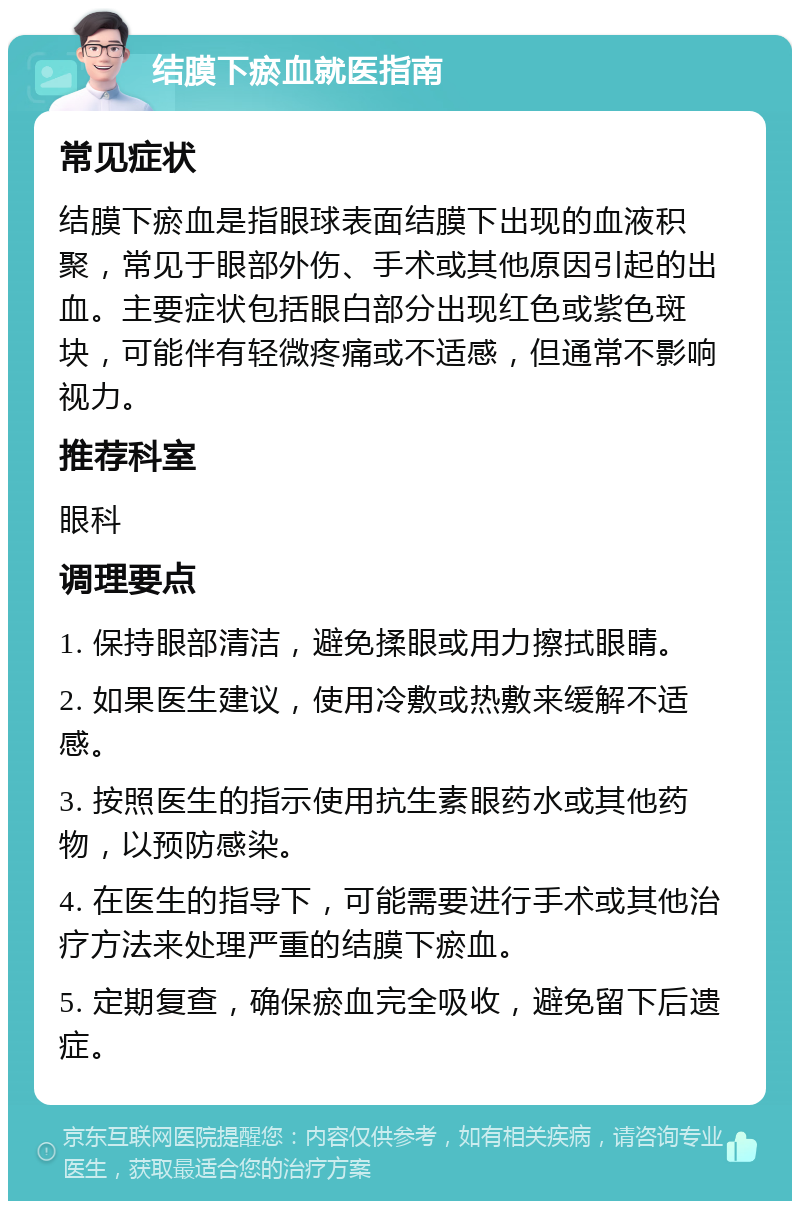 结膜下瘀血就医指南 常见症状 结膜下瘀血是指眼球表面结膜下出现的血液积聚，常见于眼部外伤、手术或其他原因引起的出血。主要症状包括眼白部分出现红色或紫色斑块，可能伴有轻微疼痛或不适感，但通常不影响视力。 推荐科室 眼科 调理要点 1. 保持眼部清洁，避免揉眼或用力擦拭眼睛。 2. 如果医生建议，使用冷敷或热敷来缓解不适感。 3. 按照医生的指示使用抗生素眼药水或其他药物，以预防感染。 4. 在医生的指导下，可能需要进行手术或其他治疗方法来处理严重的结膜下瘀血。 5. 定期复查，确保瘀血完全吸收，避免留下后遗症。