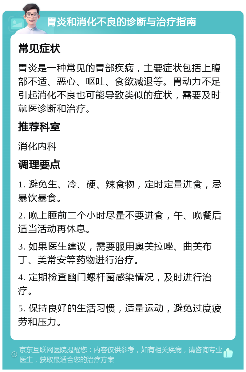 胃炎和消化不良的诊断与治疗指南 常见症状 胃炎是一种常见的胃部疾病，主要症状包括上腹部不适、恶心、呕吐、食欲减退等。胃动力不足引起消化不良也可能导致类似的症状，需要及时就医诊断和治疗。 推荐科室 消化内科 调理要点 1. 避免生、冷、硬、辣食物，定时定量进食，忌暴饮暴食。 2. 晚上睡前二个小时尽量不要进食，午、晚餐后适当活动再休息。 3. 如果医生建议，需要服用奥美拉唑、曲美布丁、美常安等药物进行治疗。 4. 定期检查幽门螺杆菌感染情况，及时进行治疗。 5. 保持良好的生活习惯，适量运动，避免过度疲劳和压力。