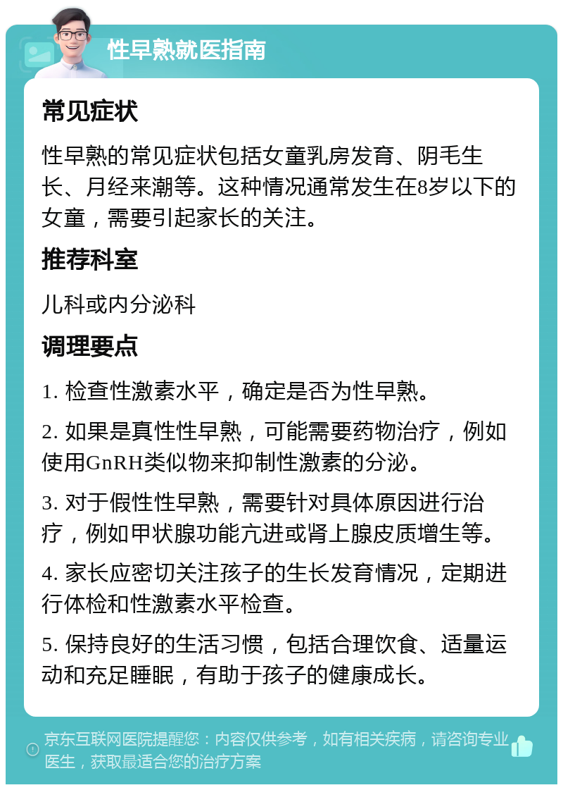 性早熟就医指南 常见症状 性早熟的常见症状包括女童乳房发育、阴毛生长、月经来潮等。这种情况通常发生在8岁以下的女童，需要引起家长的关注。 推荐科室 儿科或内分泌科 调理要点 1. 检查性激素水平，确定是否为性早熟。 2. 如果是真性性早熟，可能需要药物治疗，例如使用GnRH类似物来抑制性激素的分泌。 3. 对于假性性早熟，需要针对具体原因进行治疗，例如甲状腺功能亢进或肾上腺皮质增生等。 4. 家长应密切关注孩子的生长发育情况，定期进行体检和性激素水平检查。 5. 保持良好的生活习惯，包括合理饮食、适量运动和充足睡眠，有助于孩子的健康成长。