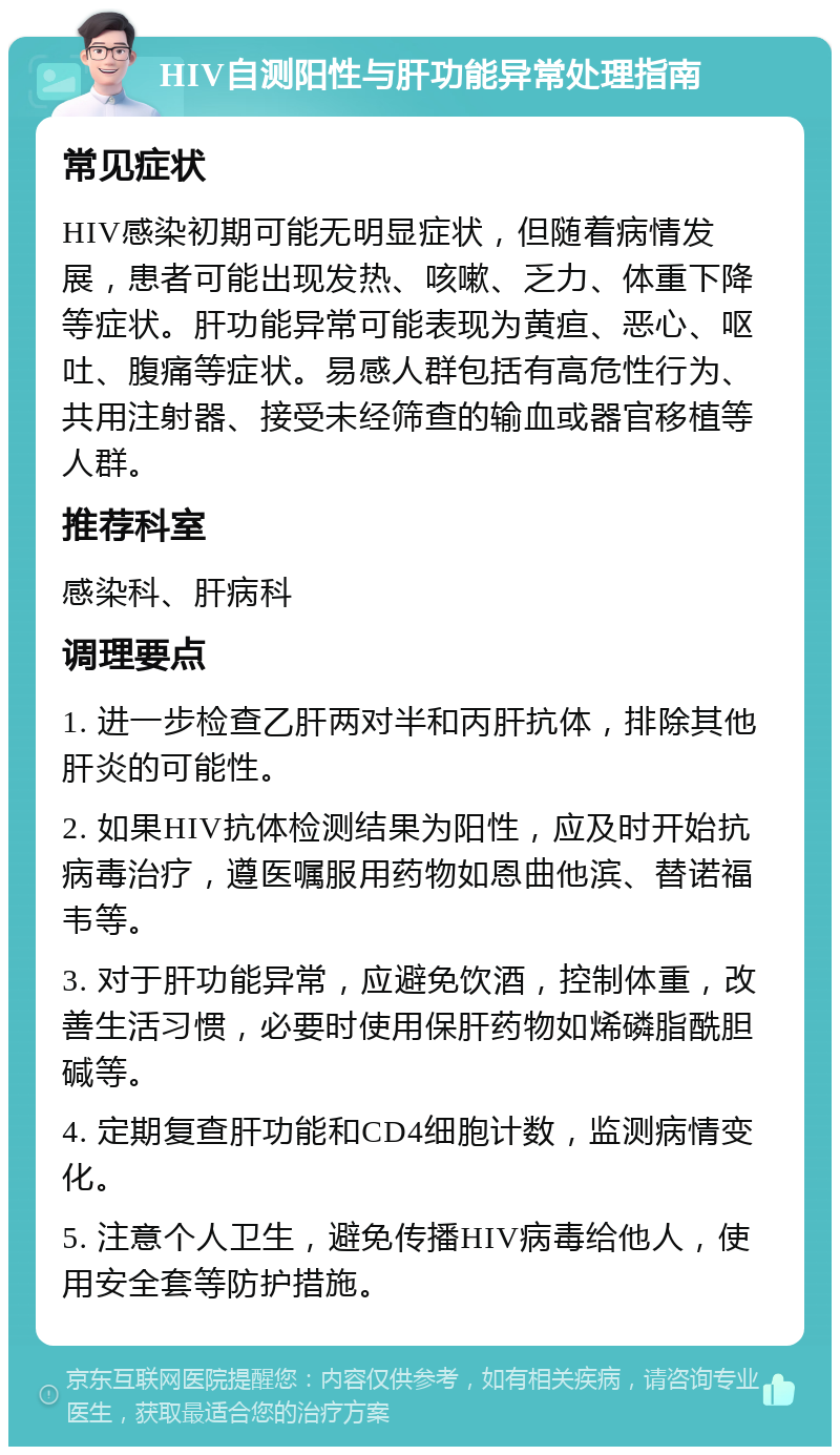 HIV自测阳性与肝功能异常处理指南 常见症状 HIV感染初期可能无明显症状，但随着病情发展，患者可能出现发热、咳嗽、乏力、体重下降等症状。肝功能异常可能表现为黄疸、恶心、呕吐、腹痛等症状。易感人群包括有高危性行为、共用注射器、接受未经筛查的输血或器官移植等人群。 推荐科室 感染科、肝病科 调理要点 1. 进一步检查乙肝两对半和丙肝抗体，排除其他肝炎的可能性。 2. 如果HIV抗体检测结果为阳性，应及时开始抗病毒治疗，遵医嘱服用药物如恩曲他滨、替诺福韦等。 3. 对于肝功能异常，应避免饮酒，控制体重，改善生活习惯，必要时使用保肝药物如烯磷脂酰胆碱等。 4. 定期复查肝功能和CD4细胞计数，监测病情变化。 5. 注意个人卫生，避免传播HIV病毒给他人，使用安全套等防护措施。