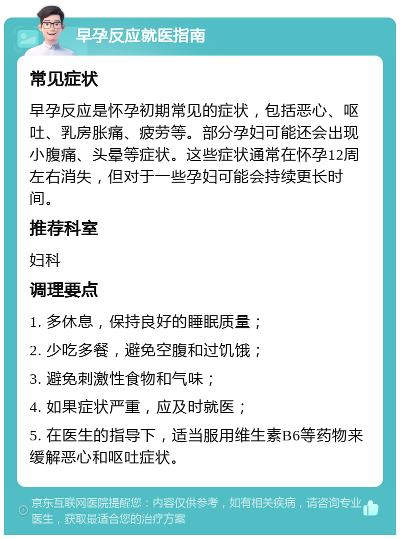 早孕反应就医指南 常见症状 早孕反应是怀孕初期常见的症状，包括恶心、呕吐、乳房胀痛、疲劳等。部分孕妇可能还会出现小腹痛、头晕等症状。这些症状通常在怀孕12周左右消失，但对于一些孕妇可能会持续更长时间。 推荐科室 妇科 调理要点 1. 多休息，保持良好的睡眠质量； 2. 少吃多餐，避免空腹和过饥饿； 3. 避免刺激性食物和气味； 4. 如果症状严重，应及时就医； 5. 在医生的指导下，适当服用维生素B6等药物来缓解恶心和呕吐症状。