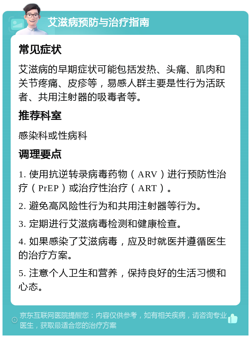 艾滋病预防与治疗指南 常见症状 艾滋病的早期症状可能包括发热、头痛、肌肉和关节疼痛、皮疹等，易感人群主要是性行为活跃者、共用注射器的吸毒者等。 推荐科室 感染科或性病科 调理要点 1. 使用抗逆转录病毒药物（ARV）进行预防性治疗（PrEP）或治疗性治疗（ART）。 2. 避免高风险性行为和共用注射器等行为。 3. 定期进行艾滋病毒检测和健康检查。 4. 如果感染了艾滋病毒，应及时就医并遵循医生的治疗方案。 5. 注意个人卫生和营养，保持良好的生活习惯和心态。