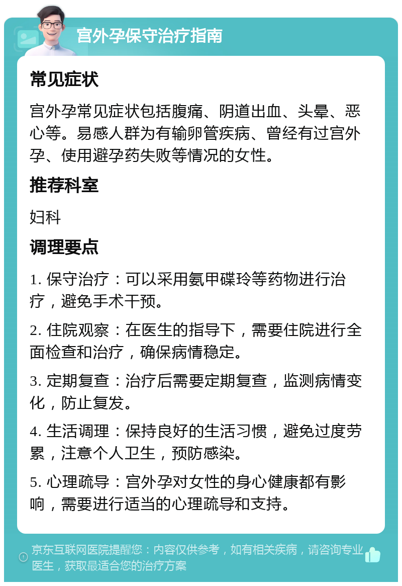 宫外孕保守治疗指南 常见症状 宫外孕常见症状包括腹痛、阴道出血、头晕、恶心等。易感人群为有输卵管疾病、曾经有过宫外孕、使用避孕药失败等情况的女性。 推荐科室 妇科 调理要点 1. 保守治疗：可以采用氨甲碟玲等药物进行治疗，避免手术干预。 2. 住院观察：在医生的指导下，需要住院进行全面检查和治疗，确保病情稳定。 3. 定期复查：治疗后需要定期复查，监测病情变化，防止复发。 4. 生活调理：保持良好的生活习惯，避免过度劳累，注意个人卫生，预防感染。 5. 心理疏导：宫外孕对女性的身心健康都有影响，需要进行适当的心理疏导和支持。