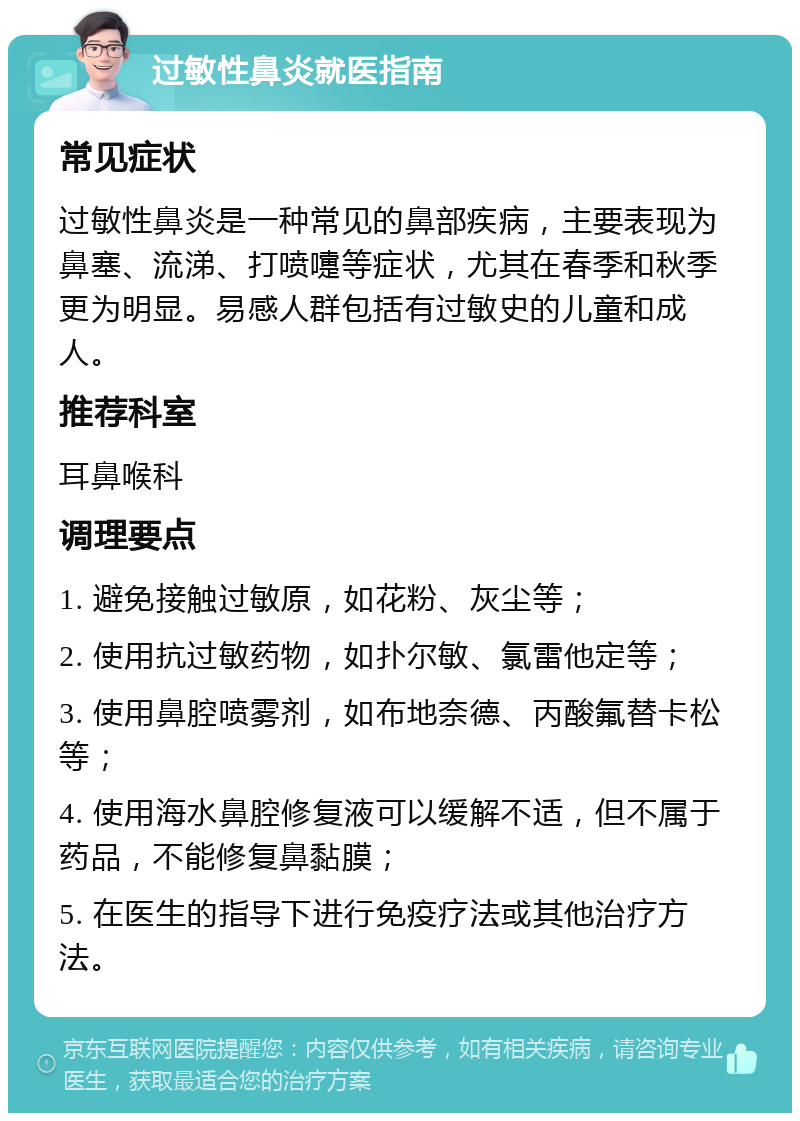 过敏性鼻炎就医指南 常见症状 过敏性鼻炎是一种常见的鼻部疾病，主要表现为鼻塞、流涕、打喷嚏等症状，尤其在春季和秋季更为明显。易感人群包括有过敏史的儿童和成人。 推荐科室 耳鼻喉科 调理要点 1. 避免接触过敏原，如花粉、灰尘等； 2. 使用抗过敏药物，如扑尔敏、氯雷他定等； 3. 使用鼻腔喷雾剂，如布地奈德、丙酸氟替卡松等； 4. 使用海水鼻腔修复液可以缓解不适，但不属于药品，不能修复鼻黏膜； 5. 在医生的指导下进行免疫疗法或其他治疗方法。