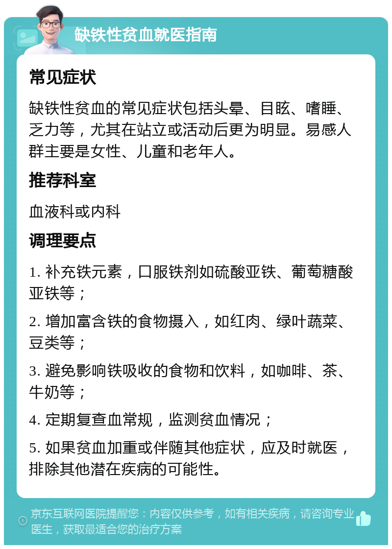 缺铁性贫血就医指南 常见症状 缺铁性贫血的常见症状包括头晕、目眩、嗜睡、乏力等，尤其在站立或活动后更为明显。易感人群主要是女性、儿童和老年人。 推荐科室 血液科或内科 调理要点 1. 补充铁元素，口服铁剂如硫酸亚铁、葡萄糖酸亚铁等； 2. 增加富含铁的食物摄入，如红肉、绿叶蔬菜、豆类等； 3. 避免影响铁吸收的食物和饮料，如咖啡、茶、牛奶等； 4. 定期复查血常规，监测贫血情况； 5. 如果贫血加重或伴随其他症状，应及时就医，排除其他潜在疾病的可能性。