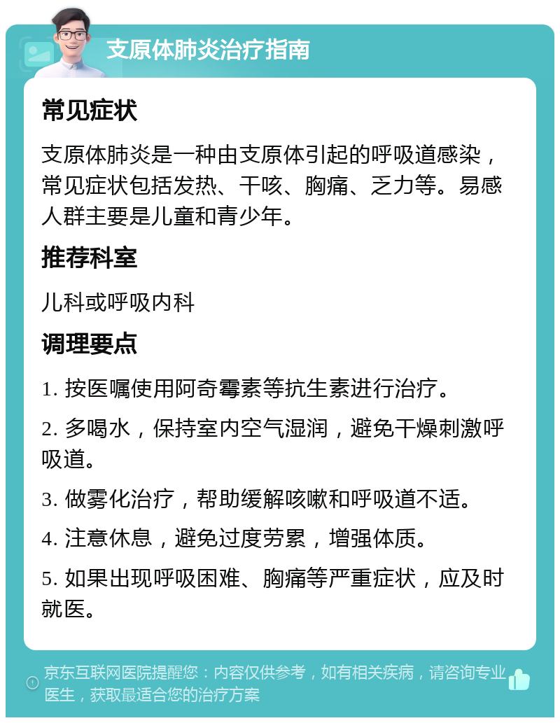 支原体肺炎治疗指南 常见症状 支原体肺炎是一种由支原体引起的呼吸道感染，常见症状包括发热、干咳、胸痛、乏力等。易感人群主要是儿童和青少年。 推荐科室 儿科或呼吸内科 调理要点 1. 按医嘱使用阿奇霉素等抗生素进行治疗。 2. 多喝水，保持室内空气湿润，避免干燥刺激呼吸道。 3. 做雾化治疗，帮助缓解咳嗽和呼吸道不适。 4. 注意休息，避免过度劳累，增强体质。 5. 如果出现呼吸困难、胸痛等严重症状，应及时就医。