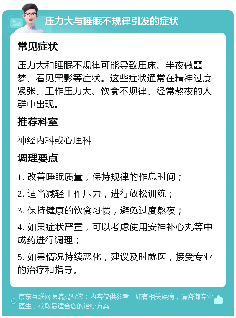 压力大与睡眠不规律引发的症状 常见症状 压力大和睡眠不规律可能导致压床、半夜做噩梦、看见黑影等症状。这些症状通常在精神过度紧张、工作压力大、饮食不规律、经常熬夜的人群中出现。 推荐科室 神经内科或心理科 调理要点 1. 改善睡眠质量，保持规律的作息时间； 2. 适当减轻工作压力，进行放松训练； 3. 保持健康的饮食习惯，避免过度熬夜； 4. 如果症状严重，可以考虑使用安神补心丸等中成药进行调理； 5. 如果情况持续恶化，建议及时就医，接受专业的治疗和指导。