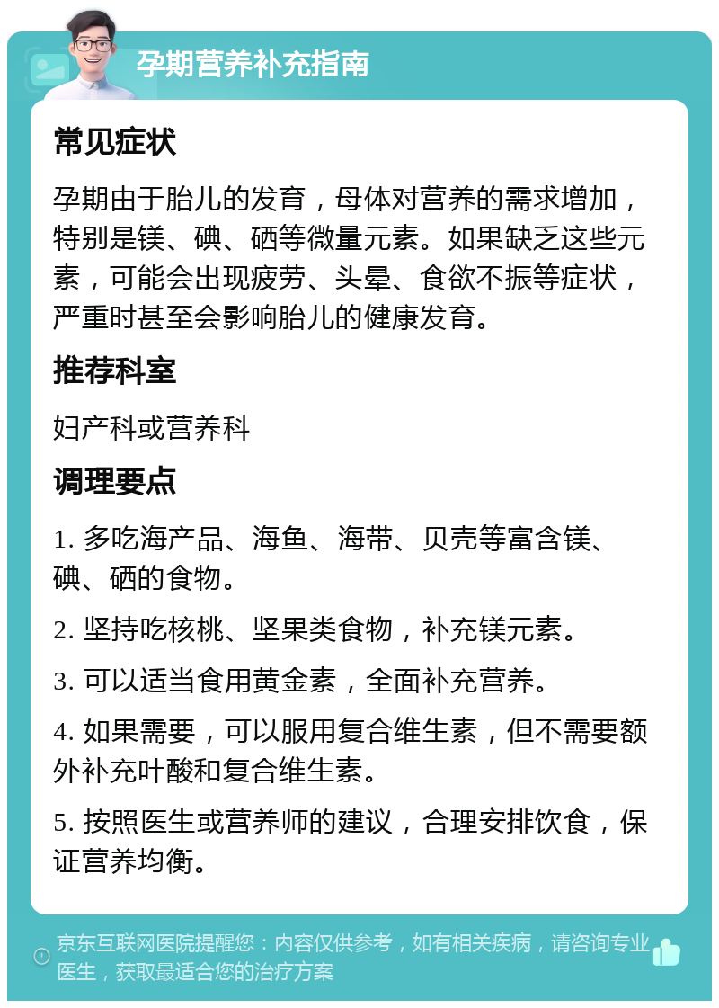 孕期营养补充指南 常见症状 孕期由于胎儿的发育，母体对营养的需求增加，特别是镁、碘、硒等微量元素。如果缺乏这些元素，可能会出现疲劳、头晕、食欲不振等症状，严重时甚至会影响胎儿的健康发育。 推荐科室 妇产科或营养科 调理要点 1. 多吃海产品、海鱼、海带、贝壳等富含镁、碘、硒的食物。 2. 坚持吃核桃、坚果类食物，补充镁元素。 3. 可以适当食用黄金素，全面补充营养。 4. 如果需要，可以服用复合维生素，但不需要额外补充叶酸和复合维生素。 5. 按照医生或营养师的建议，合理安排饮食，保证营养均衡。