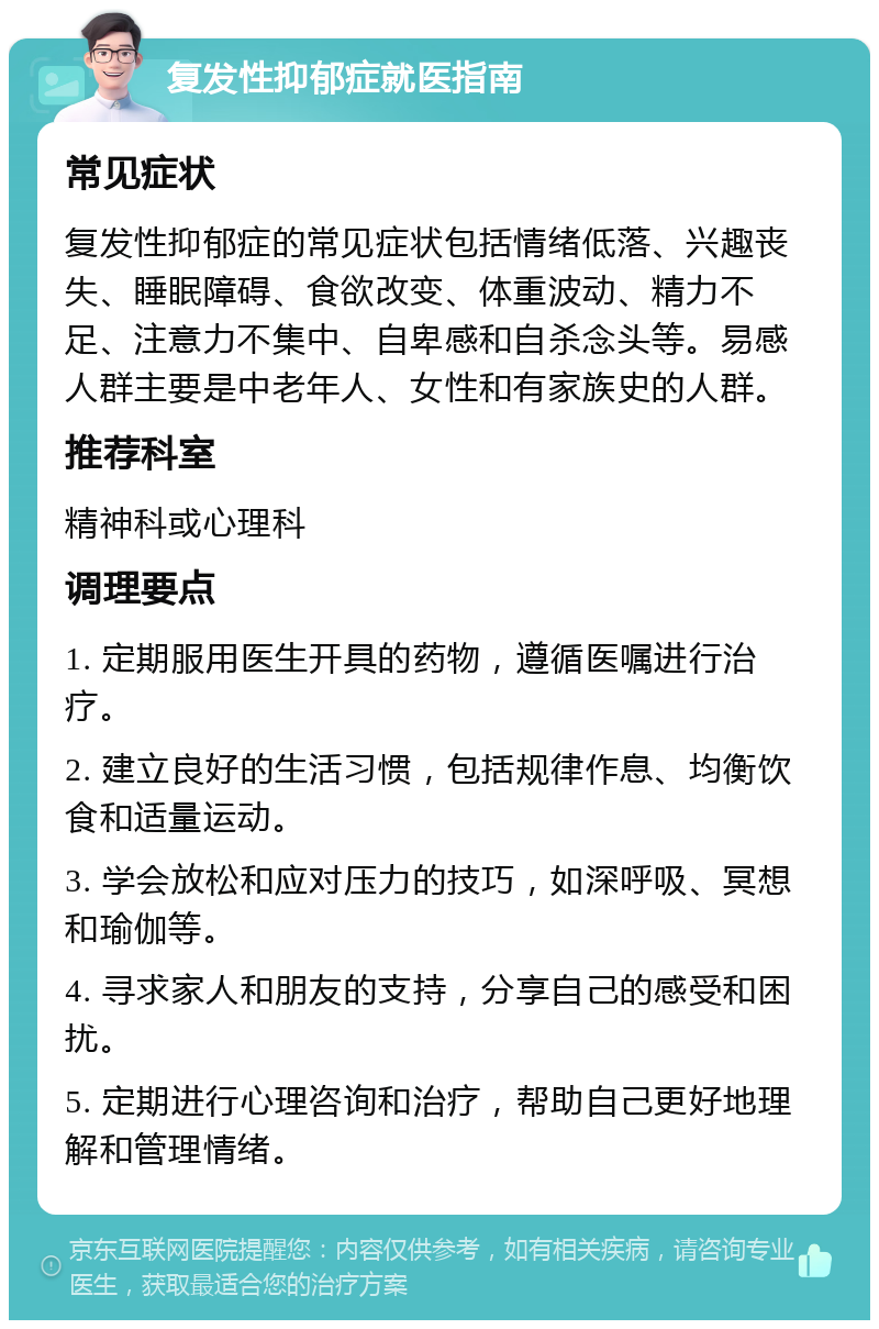 复发性抑郁症就医指南 常见症状 复发性抑郁症的常见症状包括情绪低落、兴趣丧失、睡眠障碍、食欲改变、体重波动、精力不足、注意力不集中、自卑感和自杀念头等。易感人群主要是中老年人、女性和有家族史的人群。 推荐科室 精神科或心理科 调理要点 1. 定期服用医生开具的药物，遵循医嘱进行治疗。 2. 建立良好的生活习惯，包括规律作息、均衡饮食和适量运动。 3. 学会放松和应对压力的技巧，如深呼吸、冥想和瑜伽等。 4. 寻求家人和朋友的支持，分享自己的感受和困扰。 5. 定期进行心理咨询和治疗，帮助自己更好地理解和管理情绪。