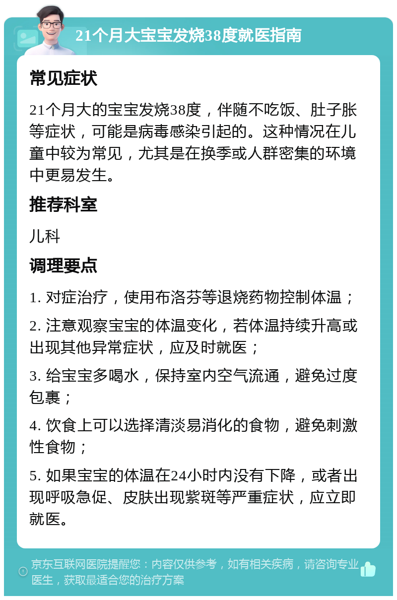 21个月大宝宝发烧38度就医指南 常见症状 21个月大的宝宝发烧38度，伴随不吃饭、肚子胀等症状，可能是病毒感染引起的。这种情况在儿童中较为常见，尤其是在换季或人群密集的环境中更易发生。 推荐科室 儿科 调理要点 1. 对症治疗，使用布洛芬等退烧药物控制体温； 2. 注意观察宝宝的体温变化，若体温持续升高或出现其他异常症状，应及时就医； 3. 给宝宝多喝水，保持室内空气流通，避免过度包裹； 4. 饮食上可以选择清淡易消化的食物，避免刺激性食物； 5. 如果宝宝的体温在24小时内没有下降，或者出现呼吸急促、皮肤出现紫斑等严重症状，应立即就医。