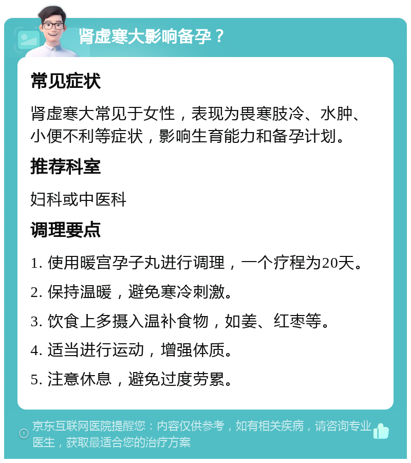 肾虚寒大影响备孕？ 常见症状 肾虚寒大常见于女性，表现为畏寒肢冷、水肿、小便不利等症状，影响生育能力和备孕计划。 推荐科室 妇科或中医科 调理要点 1. 使用暖宫孕子丸进行调理，一个疗程为20天。 2. 保持温暖，避免寒冷刺激。 3. 饮食上多摄入温补食物，如姜、红枣等。 4. 适当进行运动，增强体质。 5. 注意休息，避免过度劳累。