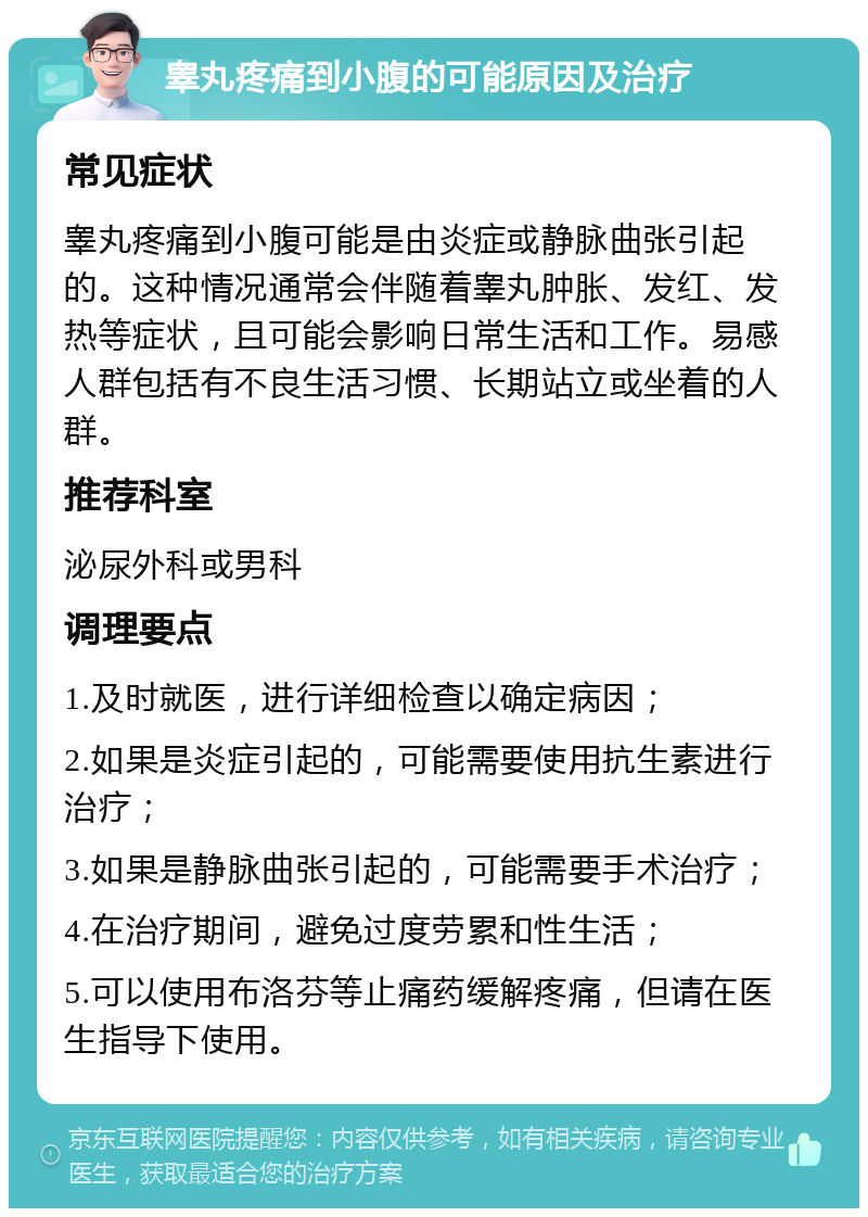 睾丸疼痛到小腹的可能原因及治疗 常见症状 睾丸疼痛到小腹可能是由炎症或静脉曲张引起的。这种情况通常会伴随着睾丸肿胀、发红、发热等症状，且可能会影响日常生活和工作。易感人群包括有不良生活习惯、长期站立或坐着的人群。 推荐科室 泌尿外科或男科 调理要点 1.及时就医，进行详细检查以确定病因； 2.如果是炎症引起的，可能需要使用抗生素进行治疗； 3.如果是静脉曲张引起的，可能需要手术治疗； 4.在治疗期间，避免过度劳累和性生活； 5.可以使用布洛芬等止痛药缓解疼痛，但请在医生指导下使用。