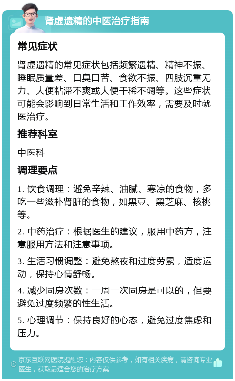 肾虚遗精的中医治疗指南 常见症状 肾虚遗精的常见症状包括频繁遗精、精神不振、睡眠质量差、口臭口苦、食欲不振、四肢沉重无力、大便粘滞不爽或大便干稀不调等。这些症状可能会影响到日常生活和工作效率，需要及时就医治疗。 推荐科室 中医科 调理要点 1. 饮食调理：避免辛辣、油腻、寒凉的食物，多吃一些滋补肾脏的食物，如黑豆、黑芝麻、核桃等。 2. 中药治疗：根据医生的建议，服用中药方，注意服用方法和注意事项。 3. 生活习惯调整：避免熬夜和过度劳累，适度运动，保持心情舒畅。 4. 减少同房次数：一周一次同房是可以的，但要避免过度频繁的性生活。 5. 心理调节：保持良好的心态，避免过度焦虑和压力。