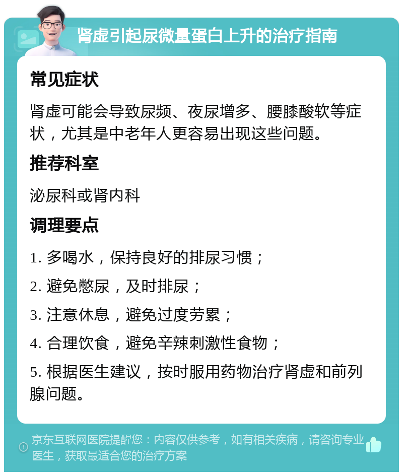 肾虚引起尿微量蛋白上升的治疗指南 常见症状 肾虚可能会导致尿频、夜尿增多、腰膝酸软等症状，尤其是中老年人更容易出现这些问题。 推荐科室 泌尿科或肾内科 调理要点 1. 多喝水，保持良好的排尿习惯； 2. 避免憋尿，及时排尿； 3. 注意休息，避免过度劳累； 4. 合理饮食，避免辛辣刺激性食物； 5. 根据医生建议，按时服用药物治疗肾虚和前列腺问题。