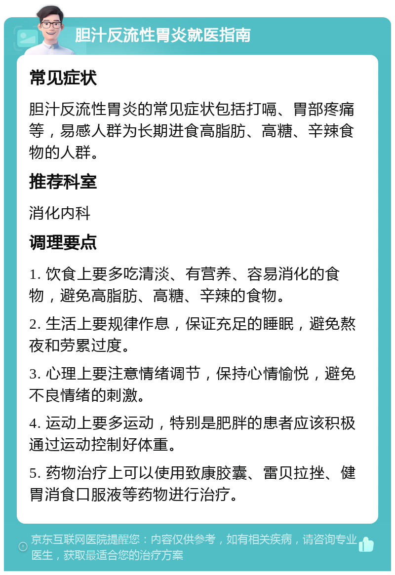 胆汁反流性胃炎就医指南 常见症状 胆汁反流性胃炎的常见症状包括打嗝、胃部疼痛等，易感人群为长期进食高脂肪、高糖、辛辣食物的人群。 推荐科室 消化内科 调理要点 1. 饮食上要多吃清淡、有营养、容易消化的食物，避免高脂肪、高糖、辛辣的食物。 2. 生活上要规律作息，保证充足的睡眠，避免熬夜和劳累过度。 3. 心理上要注意情绪调节，保持心情愉悦，避免不良情绪的刺激。 4. 运动上要多运动，特别是肥胖的患者应该积极通过运动控制好体重。 5. 药物治疗上可以使用致康胶囊、雷贝拉挫、健胃消食口服液等药物进行治疗。