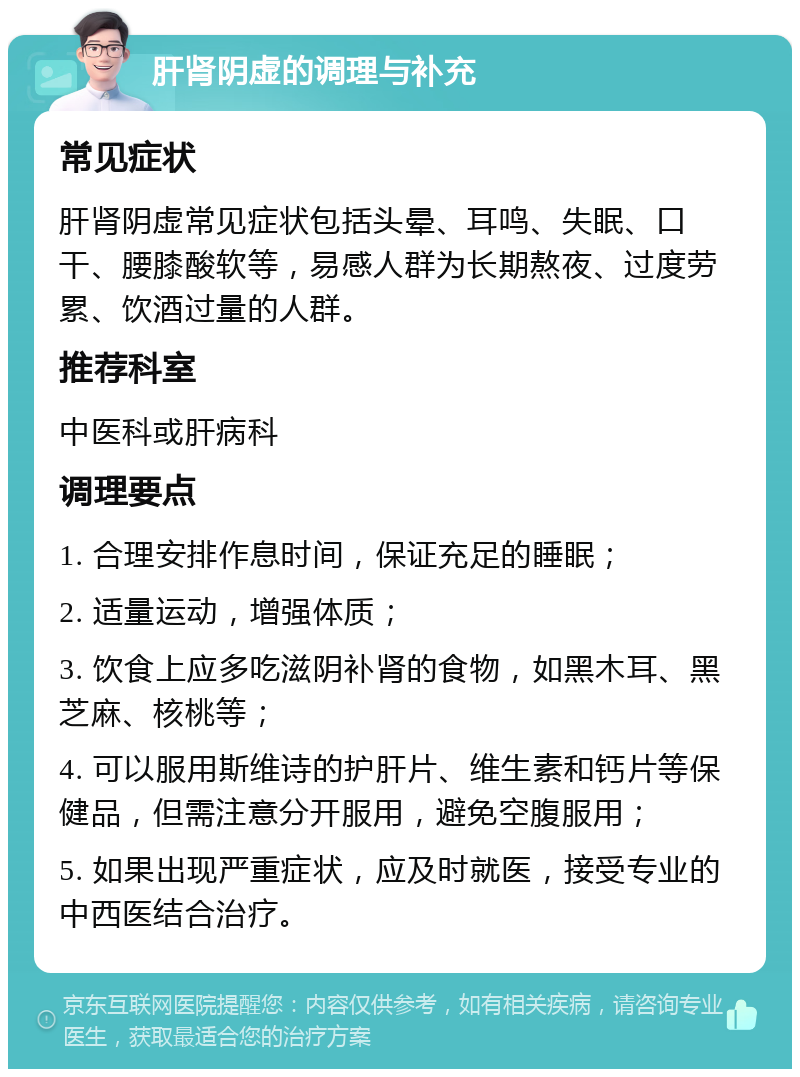 肝肾阴虚的调理与补充 常见症状 肝肾阴虚常见症状包括头晕、耳鸣、失眠、口干、腰膝酸软等，易感人群为长期熬夜、过度劳累、饮酒过量的人群。 推荐科室 中医科或肝病科 调理要点 1. 合理安排作息时间，保证充足的睡眠； 2. 适量运动，增强体质； 3. 饮食上应多吃滋阴补肾的食物，如黑木耳、黑芝麻、核桃等； 4. 可以服用斯维诗的护肝片、维生素和钙片等保健品，但需注意分开服用，避免空腹服用； 5. 如果出现严重症状，应及时就医，接受专业的中西医结合治疗。