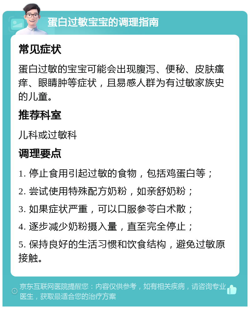 蛋白过敏宝宝的调理指南 常见症状 蛋白过敏的宝宝可能会出现腹泻、便秘、皮肤瘙痒、眼睛肿等症状，且易感人群为有过敏家族史的儿童。 推荐科室 儿科或过敏科 调理要点 1. 停止食用引起过敏的食物，包括鸡蛋白等； 2. 尝试使用特殊配方奶粉，如亲舒奶粉； 3. 如果症状严重，可以口服参苓白术散； 4. 逐步减少奶粉摄入量，直至完全停止； 5. 保持良好的生活习惯和饮食结构，避免过敏原接触。