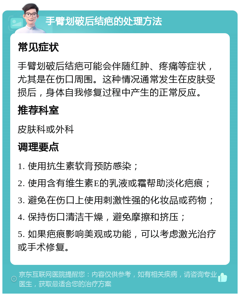 手臂划破后结疤的处理方法 常见症状 手臂划破后结疤可能会伴随红肿、疼痛等症状，尤其是在伤口周围。这种情况通常发生在皮肤受损后，身体自我修复过程中产生的正常反应。 推荐科室 皮肤科或外科 调理要点 1. 使用抗生素软膏预防感染； 2. 使用含有维生素E的乳液或霜帮助淡化疤痕； 3. 避免在伤口上使用刺激性强的化妆品或药物； 4. 保持伤口清洁干燥，避免摩擦和挤压； 5. 如果疤痕影响美观或功能，可以考虑激光治疗或手术修复。