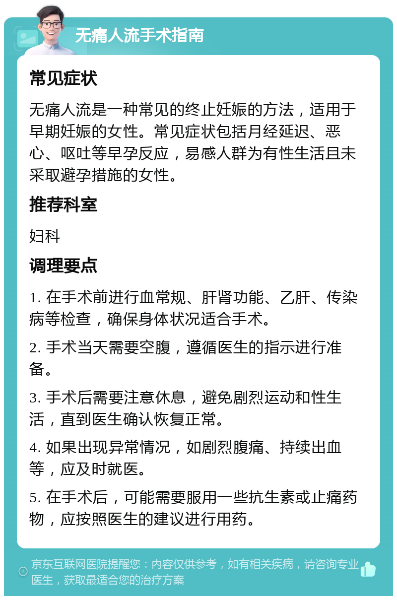 无痛人流手术指南 常见症状 无痛人流是一种常见的终止妊娠的方法，适用于早期妊娠的女性。常见症状包括月经延迟、恶心、呕吐等早孕反应，易感人群为有性生活且未采取避孕措施的女性。 推荐科室 妇科 调理要点 1. 在手术前进行血常规、肝肾功能、乙肝、传染病等检查，确保身体状况适合手术。 2. 手术当天需要空腹，遵循医生的指示进行准备。 3. 手术后需要注意休息，避免剧烈运动和性生活，直到医生确认恢复正常。 4. 如果出现异常情况，如剧烈腹痛、持续出血等，应及时就医。 5. 在手术后，可能需要服用一些抗生素或止痛药物，应按照医生的建议进行用药。