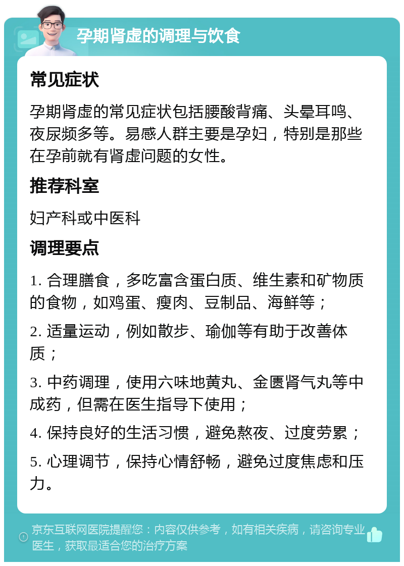 孕期肾虚的调理与饮食 常见症状 孕期肾虚的常见症状包括腰酸背痛、头晕耳鸣、夜尿频多等。易感人群主要是孕妇，特别是那些在孕前就有肾虚问题的女性。 推荐科室 妇产科或中医科 调理要点 1. 合理膳食，多吃富含蛋白质、维生素和矿物质的食物，如鸡蛋、瘦肉、豆制品、海鲜等； 2. 适量运动，例如散步、瑜伽等有助于改善体质； 3. 中药调理，使用六味地黄丸、金匮肾气丸等中成药，但需在医生指导下使用； 4. 保持良好的生活习惯，避免熬夜、过度劳累； 5. 心理调节，保持心情舒畅，避免过度焦虑和压力。