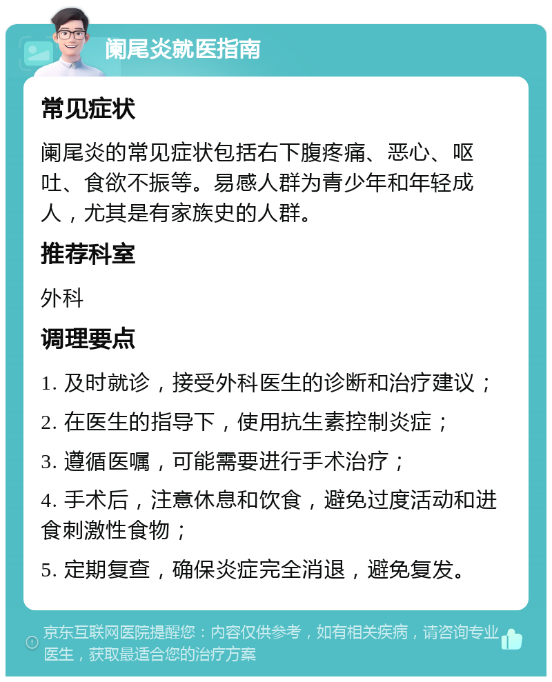 阑尾炎就医指南 常见症状 阑尾炎的常见症状包括右下腹疼痛、恶心、呕吐、食欲不振等。易感人群为青少年和年轻成人，尤其是有家族史的人群。 推荐科室 外科 调理要点 1. 及时就诊，接受外科医生的诊断和治疗建议； 2. 在医生的指导下，使用抗生素控制炎症； 3. 遵循医嘱，可能需要进行手术治疗； 4. 手术后，注意休息和饮食，避免过度活动和进食刺激性食物； 5. 定期复查，确保炎症完全消退，避免复发。