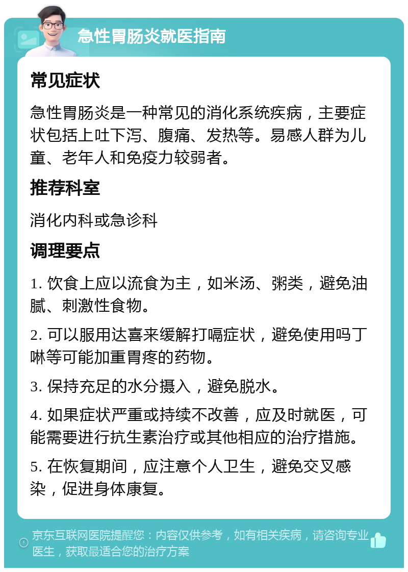 急性胃肠炎就医指南 常见症状 急性胃肠炎是一种常见的消化系统疾病，主要症状包括上吐下泻、腹痛、发热等。易感人群为儿童、老年人和免疫力较弱者。 推荐科室 消化内科或急诊科 调理要点 1. 饮食上应以流食为主，如米汤、粥类，避免油腻、刺激性食物。 2. 可以服用达喜来缓解打嗝症状，避免使用吗丁啉等可能加重胃疼的药物。 3. 保持充足的水分摄入，避免脱水。 4. 如果症状严重或持续不改善，应及时就医，可能需要进行抗生素治疗或其他相应的治疗措施。 5. 在恢复期间，应注意个人卫生，避免交叉感染，促进身体康复。