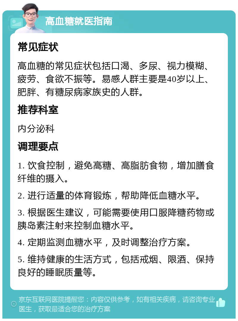 高血糖就医指南 常见症状 高血糖的常见症状包括口渴、多尿、视力模糊、疲劳、食欲不振等。易感人群主要是40岁以上、肥胖、有糖尿病家族史的人群。 推荐科室 内分泌科 调理要点 1. 饮食控制，避免高糖、高脂肪食物，增加膳食纤维的摄入。 2. 进行适量的体育锻炼，帮助降低血糖水平。 3. 根据医生建议，可能需要使用口服降糖药物或胰岛素注射来控制血糖水平。 4. 定期监测血糖水平，及时调整治疗方案。 5. 维持健康的生活方式，包括戒烟、限酒、保持良好的睡眠质量等。