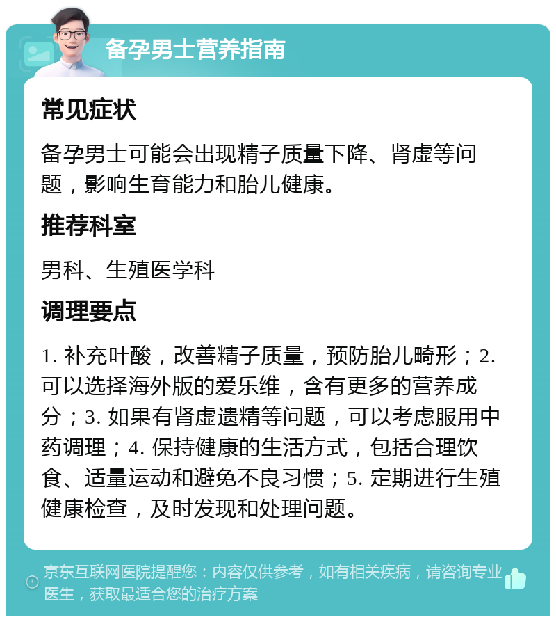 备孕男士营养指南 常见症状 备孕男士可能会出现精子质量下降、肾虚等问题，影响生育能力和胎儿健康。 推荐科室 男科、生殖医学科 调理要点 1. 补充叶酸，改善精子质量，预防胎儿畸形；2. 可以选择海外版的爱乐维，含有更多的营养成分；3. 如果有肾虚遗精等问题，可以考虑服用中药调理；4. 保持健康的生活方式，包括合理饮食、适量运动和避免不良习惯；5. 定期进行生殖健康检查，及时发现和处理问题。