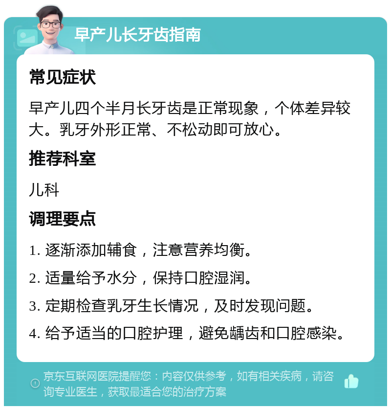 早产儿长牙齿指南 常见症状 早产儿四个半月长牙齿是正常现象，个体差异较大。乳牙外形正常、不松动即可放心。 推荐科室 儿科 调理要点 1. 逐渐添加辅食，注意营养均衡。 2. 适量给予水分，保持口腔湿润。 3. 定期检查乳牙生长情况，及时发现问题。 4. 给予适当的口腔护理，避免龋齿和口腔感染。