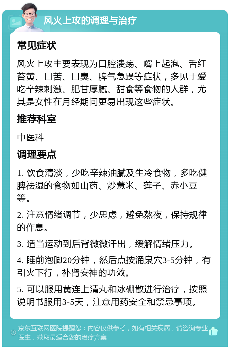 风火上攻的调理与治疗 常见症状 风火上攻主要表现为口腔溃疡、嘴上起泡、舌红苔黄、口苦、口臭、脾气急躁等症状，多见于爱吃辛辣刺激、肥甘厚腻、甜食等食物的人群，尤其是女性在月经期间更易出现这些症状。 推荐科室 中医科 调理要点 1. 饮食清淡，少吃辛辣油腻及生冷食物，多吃健脾祛湿的食物如山药、炒薏米、莲子、赤小豆等。 2. 注意情绪调节，少思虑，避免熬夜，保持规律的作息。 3. 适当运动到后背微微汗出，缓解情绪压力。 4. 睡前泡脚20分钟，然后点按涌泉穴3-5分钟，有引火下行，补肾安神的功效。 5. 可以服用黄连上清丸和冰硼散进行治疗，按照说明书服用3-5天，注意用药安全和禁忌事项。