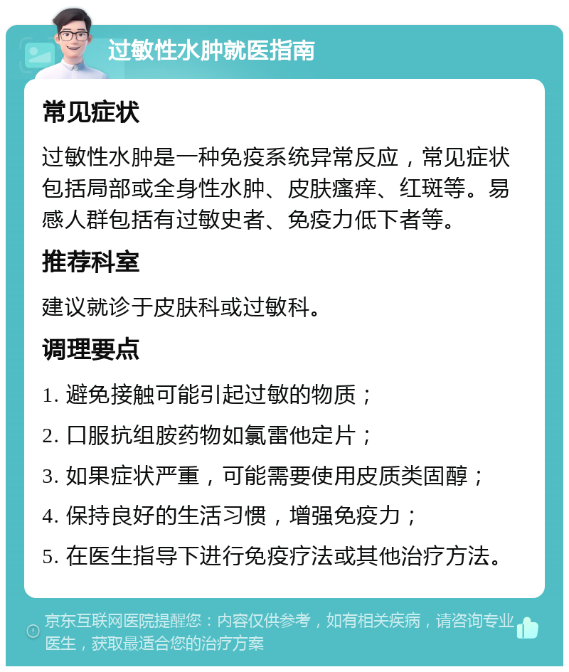 过敏性水肿就医指南 常见症状 过敏性水肿是一种免疫系统异常反应，常见症状包括局部或全身性水肿、皮肤瘙痒、红斑等。易感人群包括有过敏史者、免疫力低下者等。 推荐科室 建议就诊于皮肤科或过敏科。 调理要点 1. 避免接触可能引起过敏的物质； 2. 口服抗组胺药物如氯雷他定片； 3. 如果症状严重，可能需要使用皮质类固醇； 4. 保持良好的生活习惯，增强免疫力； 5. 在医生指导下进行免疫疗法或其他治疗方法。