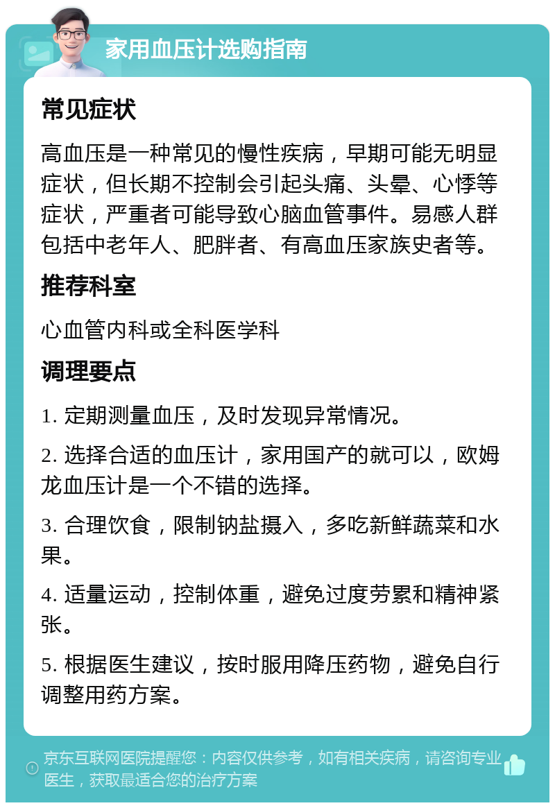 家用血压计选购指南 常见症状 高血压是一种常见的慢性疾病，早期可能无明显症状，但长期不控制会引起头痛、头晕、心悸等症状，严重者可能导致心脑血管事件。易感人群包括中老年人、肥胖者、有高血压家族史者等。 推荐科室 心血管内科或全科医学科 调理要点 1. 定期测量血压，及时发现异常情况。 2. 选择合适的血压计，家用国产的就可以，欧姆龙血压计是一个不错的选择。 3. 合理饮食，限制钠盐摄入，多吃新鲜蔬菜和水果。 4. 适量运动，控制体重，避免过度劳累和精神紧张。 5. 根据医生建议，按时服用降压药物，避免自行调整用药方案。