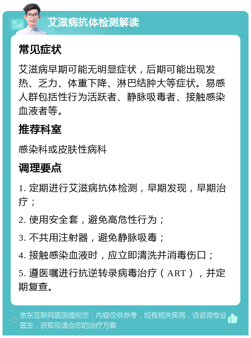 艾滋病抗体检测解读 常见症状 艾滋病早期可能无明显症状，后期可能出现发热、乏力、体重下降、淋巴结肿大等症状。易感人群包括性行为活跃者、静脉吸毒者、接触感染血液者等。 推荐科室 感染科或皮肤性病科 调理要点 1. 定期进行艾滋病抗体检测，早期发现，早期治疗； 2. 使用安全套，避免高危性行为； 3. 不共用注射器，避免静脉吸毒； 4. 接触感染血液时，应立即清洗并消毒伤口； 5. 遵医嘱进行抗逆转录病毒治疗（ART），并定期复查。