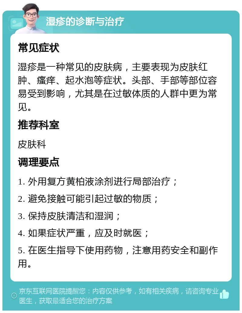 湿疹的诊断与治疗 常见症状 湿疹是一种常见的皮肤病，主要表现为皮肤红肿、瘙痒、起水泡等症状。头部、手部等部位容易受到影响，尤其是在过敏体质的人群中更为常见。 推荐科室 皮肤科 调理要点 1. 外用复方黄柏液涂剂进行局部治疗； 2. 避免接触可能引起过敏的物质； 3. 保持皮肤清洁和湿润； 4. 如果症状严重，应及时就医； 5. 在医生指导下使用药物，注意用药安全和副作用。