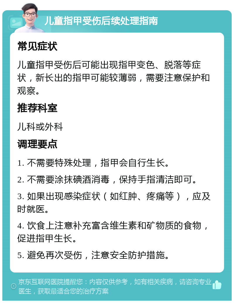 儿童指甲受伤后续处理指南 常见症状 儿童指甲受伤后可能出现指甲变色、脱落等症状，新长出的指甲可能较薄弱，需要注意保护和观察。 推荐科室 儿科或外科 调理要点 1. 不需要特殊处理，指甲会自行生长。 2. 不需要涂抹碘酒消毒，保持手指清洁即可。 3. 如果出现感染症状（如红肿、疼痛等），应及时就医。 4. 饮食上注意补充富含维生素和矿物质的食物，促进指甲生长。 5. 避免再次受伤，注意安全防护措施。