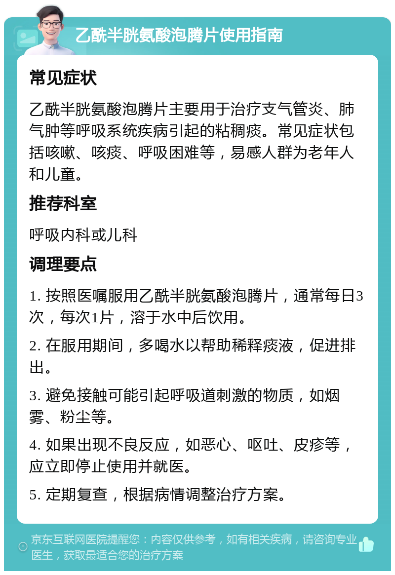 乙酰半胱氨酸泡腾片使用指南 常见症状 乙酰半胱氨酸泡腾片主要用于治疗支气管炎、肺气肿等呼吸系统疾病引起的粘稠痰。常见症状包括咳嗽、咳痰、呼吸困难等，易感人群为老年人和儿童。 推荐科室 呼吸内科或儿科 调理要点 1. 按照医嘱服用乙酰半胱氨酸泡腾片，通常每日3次，每次1片，溶于水中后饮用。 2. 在服用期间，多喝水以帮助稀释痰液，促进排出。 3. 避免接触可能引起呼吸道刺激的物质，如烟雾、粉尘等。 4. 如果出现不良反应，如恶心、呕吐、皮疹等，应立即停止使用并就医。 5. 定期复查，根据病情调整治疗方案。