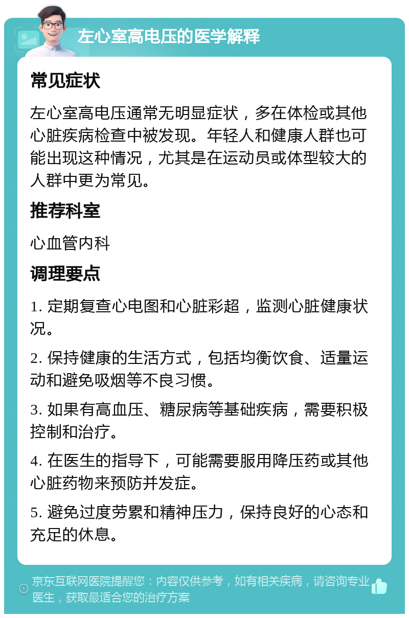 左心室高电压的医学解释 常见症状 左心室高电压通常无明显症状，多在体检或其他心脏疾病检查中被发现。年轻人和健康人群也可能出现这种情况，尤其是在运动员或体型较大的人群中更为常见。 推荐科室 心血管内科 调理要点 1. 定期复查心电图和心脏彩超，监测心脏健康状况。 2. 保持健康的生活方式，包括均衡饮食、适量运动和避免吸烟等不良习惯。 3. 如果有高血压、糖尿病等基础疾病，需要积极控制和治疗。 4. 在医生的指导下，可能需要服用降压药或其他心脏药物来预防并发症。 5. 避免过度劳累和精神压力，保持良好的心态和充足的休息。